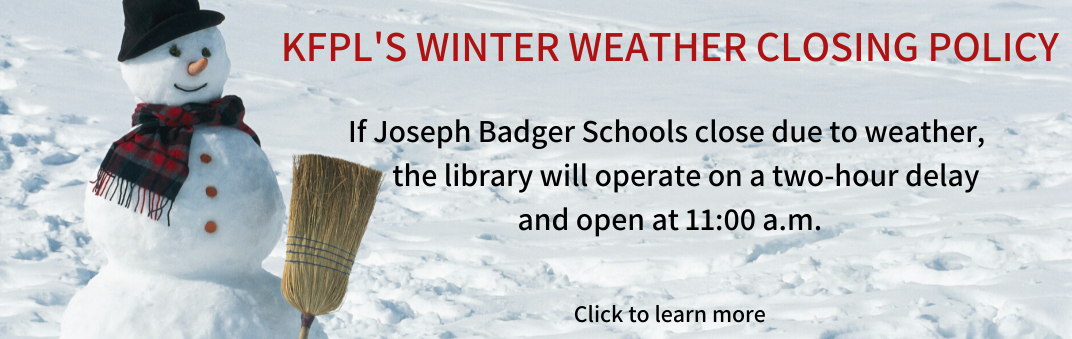 KFPL's Winter Weather Closing Policy: "If Joseph Badger Schools close due to weather, the library will operate on a two-hour delay and open at 11:00 a.m.  Should weather and road conditions remain inclement and dangerous,  the library may remain closed all day.   All-day closings are at the discretion of the Library Board of Trustees  and will be posted online via our website & social media pages. "